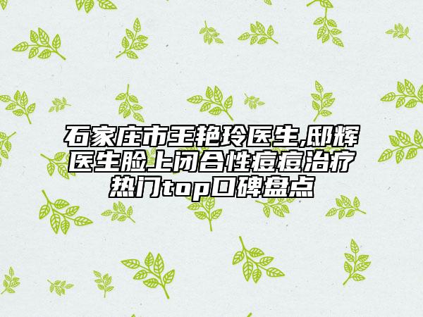 石家庄市王艳玲医生,邸辉医生脸上闭合性痘痘治疗热门top口碑盘点