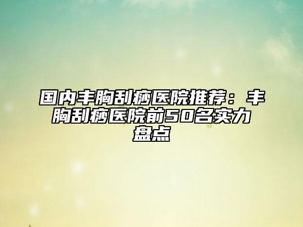 国内丰胸刮痧医院推荐：丰胸刮痧医院前50名实力盘点