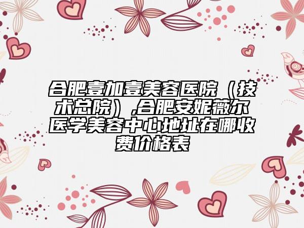 合肥壹加壹美容医院（技术总院）,合肥安妮薇尔医学美容中心地址在哪收费价格表