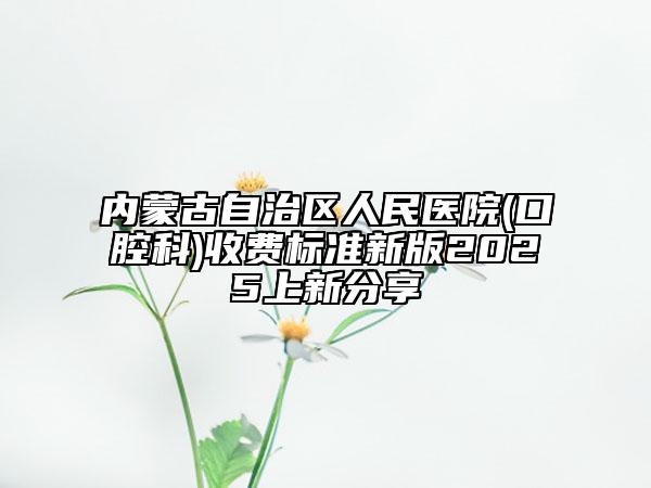 内蒙古自治区人民医院(口腔科)收费标准新版2025上新分享