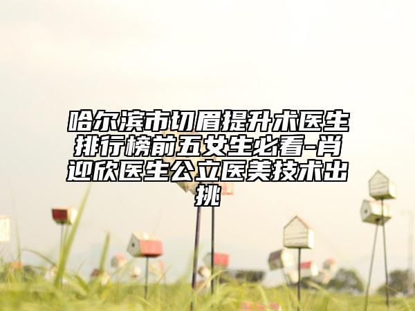 哈尔滨市切眉提升术医生排行榜前五女生必看-肖迎欣医生公立医美技术出挑