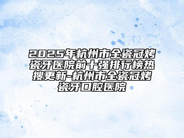 2025年杭州市全瓷冠烤瓷牙医院前十强排行榜热搜更新-杭州市全瓷冠烤瓷牙口腔医院