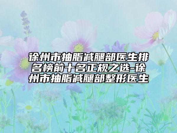 徐州市抽脂减腿部医生排名榜前十名正规之选-徐州市抽脂减腿部整形医生