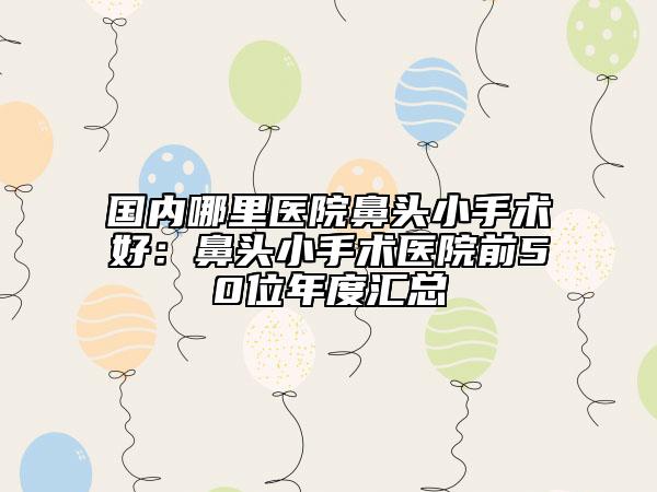 国内哪里医院鼻头小手术好：鼻头小手术医院前50位年度汇总