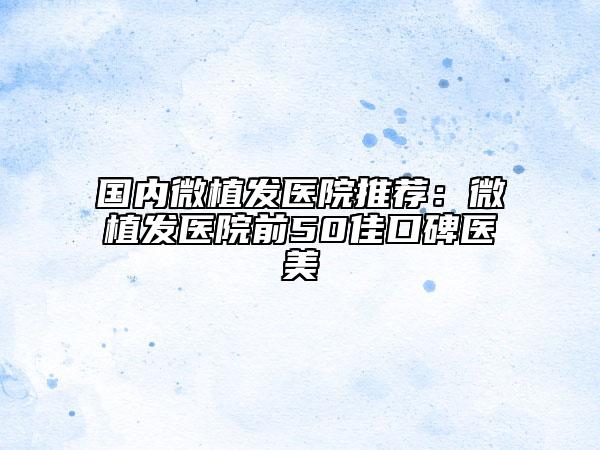 国内微植发医院推荐：微植发医院前50佳口碑医美