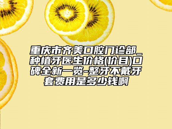 重庆市齐美口腔门诊部_种植牙医生价格(价目)口碑全新一览-整牙不戴牙套费用是多少钱啊