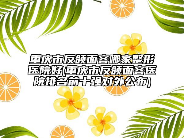 重庆市反颌面容哪家整形医院好(重庆市反颌面容医院排名前十强对外公布)
