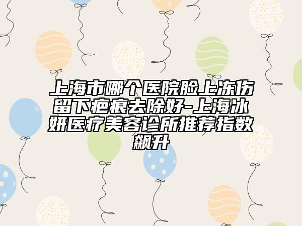 上海市哪个医院脸上冻伤留下疤痕去除好-上海冰妍医疗美容诊所推荐指数飙升
