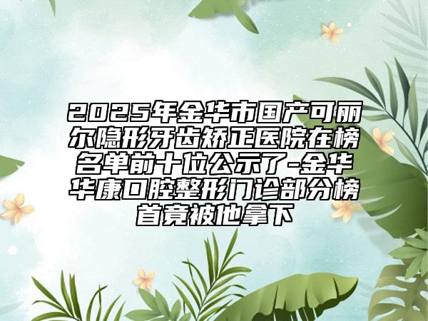 2025年金华市国产可丽尔隐形牙齿矫正医院在榜名单前十位公示了-金华华康口腔整形门诊部分榜首竟被他拿下