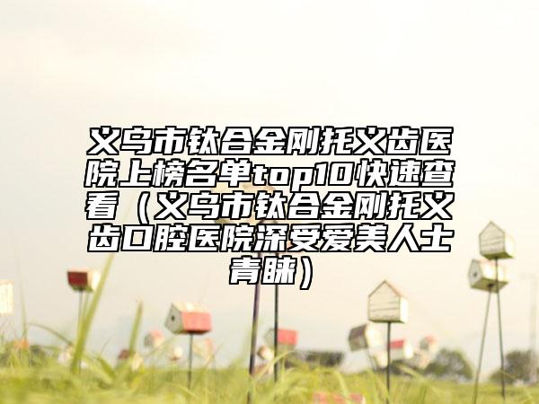 义乌市钛合金刚托义齿医院上榜名单top10快速查看（义乌市钛合金刚托义齿口腔医院深受爱美人士青睐）