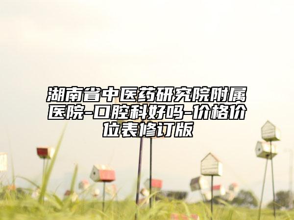 湖南省中医药研究院附属医院-口腔科好吗-价格价位表修订版