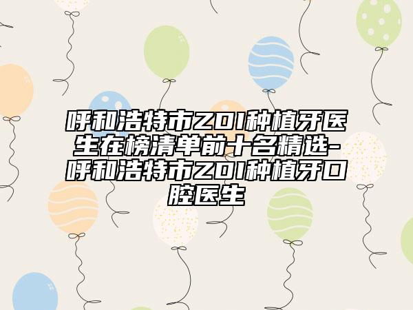 呼和浩特市ZDI种植牙医生在榜清单前十名精选-呼和浩特市ZDI种植牙口腔医生