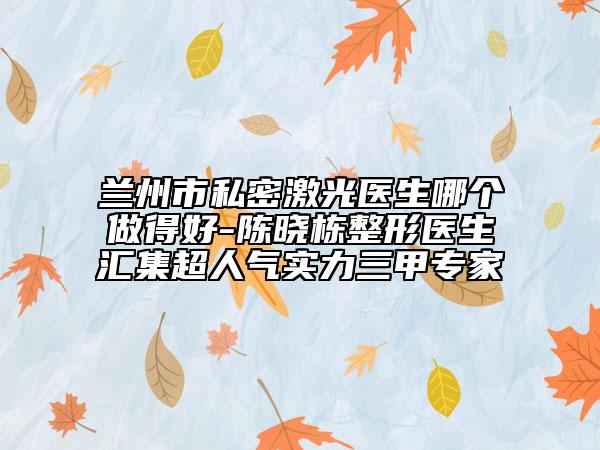 兰州市私密激光医生哪个做得好-陈晓栋整形医生汇集超人气实力三甲专家
