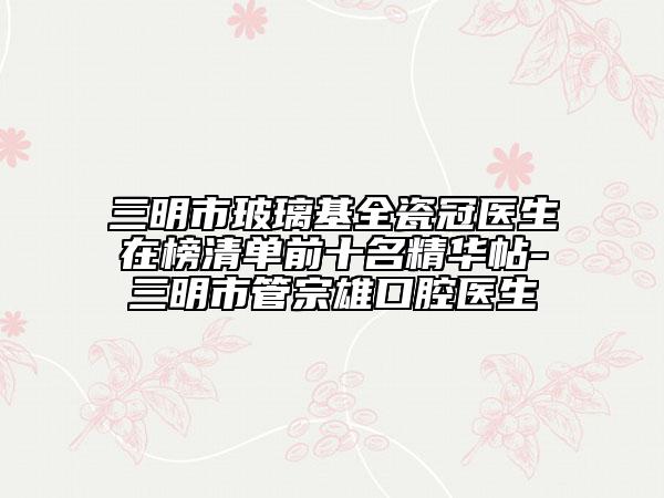 三明市玻璃基全瓷冠医生在榜清单前十名精华帖-三明市管宗雄口腔医生