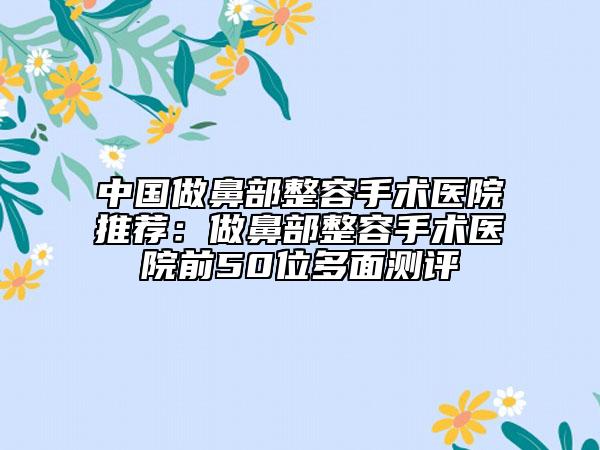 中国做鼻部整容手术医院推荐：做鼻部整容手术医院前50位多面测评
