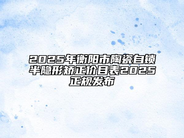 2025年衡阳市陶瓷自锁半隐形矫正价目表2025正规发布
