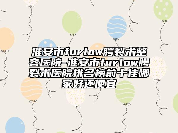 淮安市furlow腭裂术整容医院-淮安市furlow腭裂术医院排名榜前十佳哪家好还便宜
