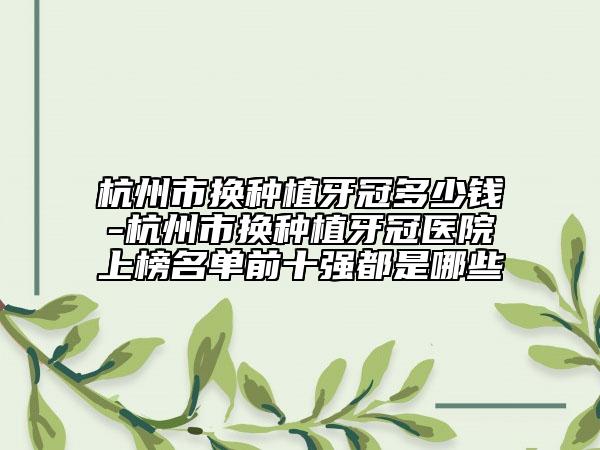 杭州市换种植牙冠多少钱-杭州市换种植牙冠医院上榜名单前十强都是哪些