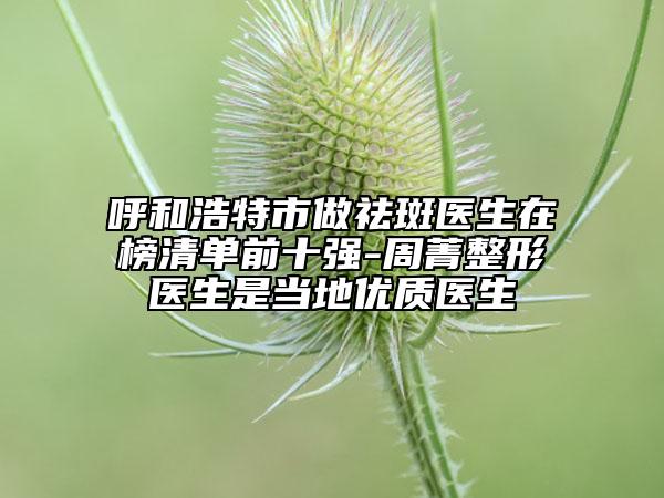 呼和浩特市做祛斑医生在榜清单前十强-周菁整形医生是当地优质医生