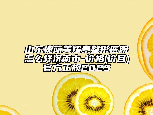 山东槐荫美媛素整形医院怎么样济南市-价格(价目)官方正规2025