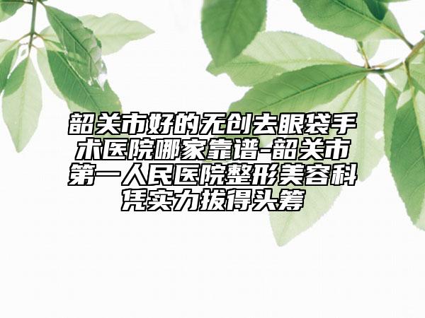 韶关市好的无创去眼袋手术医院哪家靠谱-韶关市第一人民医院整形美容科凭实力拔得头筹