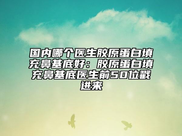 国内哪个医生胶原蛋白填充鼻基底好：胶原蛋白填充鼻基底医生前50位戳进来