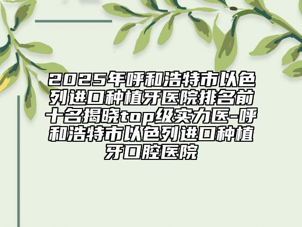 2025年呼和浩特市以色列进口种植牙医院排名前十名揭晓top级实力医-呼和浩特市以色列进口种植牙口腔医院