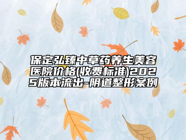 保定弘臻中草药养生美容医院价格(收费标准)2025版本流出-阴道整形案例
