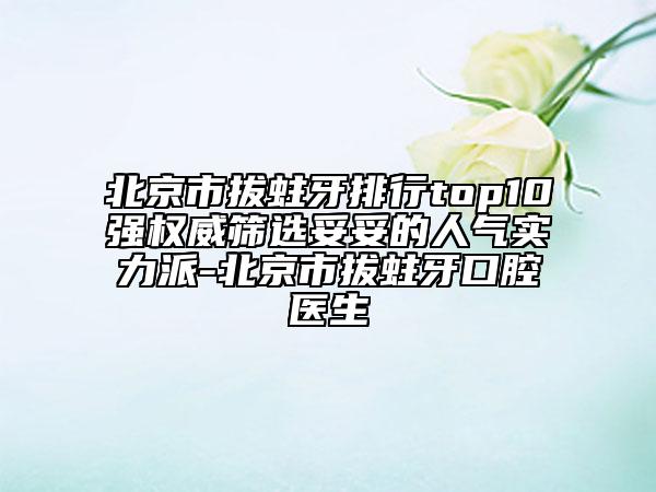 北京市拔蛀牙排行top10强权威筛选妥妥的人气实力派-北京市拔蛀牙口腔医生