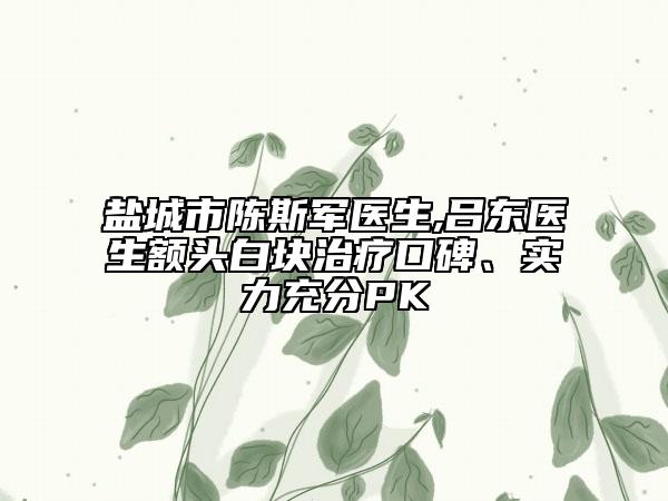 盐城市陈斯军医生,吕东医生额头白块治疗口碑、实力充分PK
