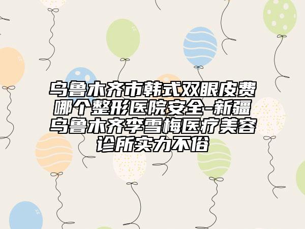 乌鲁木齐市韩式双眼皮费哪个整形医院安全-新疆乌鲁木齐李雪梅医疗美容诊所实力不俗