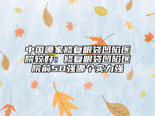 中国哪家修复眼袋凹陷医院较好：修复眼袋凹陷医院前50强哪个实力强
