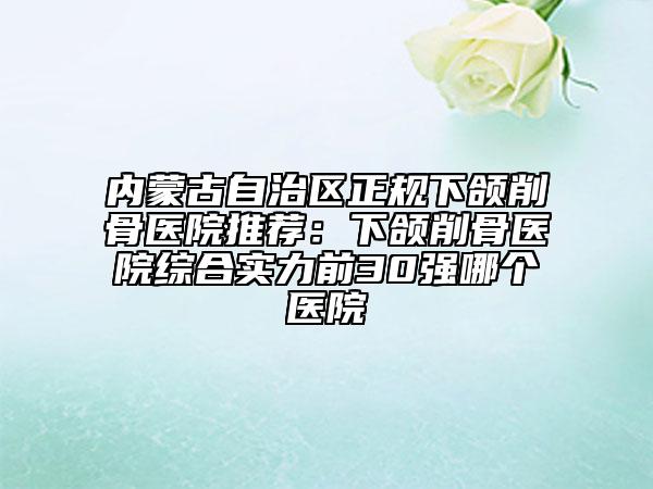内蒙古自治区正规下颌削骨医院推荐：下颌削骨医院综合实力前30强哪个医院