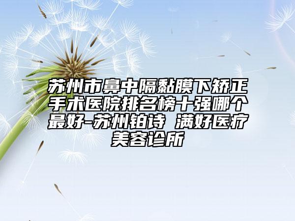 苏州市鼻中隔黏膜下矫正手术医院排名榜十强哪个最好-苏州铂诗玥满好医疗美容诊所