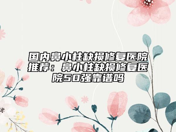 国内鼻小柱缺损修复医院推荐：鼻小柱缺损修复医院50强靠谱吗