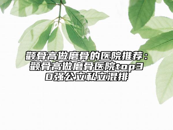 颧骨高做磨骨的医院推荐：颧骨高做磨骨医院top30强公立私立混排