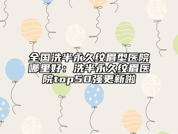 全国洗半永久纹眉型医院哪里好：洗半永久纹眉医院top50强更新啦