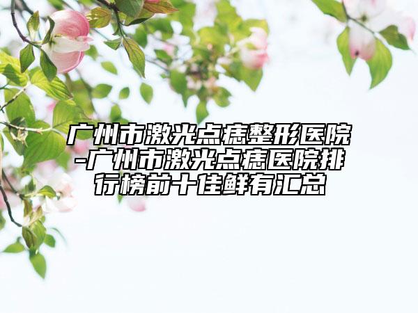 广州市激光点痣整形医院-广州市激光点痣医院排行榜前十佳鲜有汇总