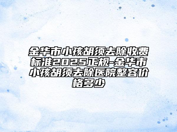 金华市小孩胡须去除收费标准2025正规-金华市小孩胡须去除医院整容价格多少