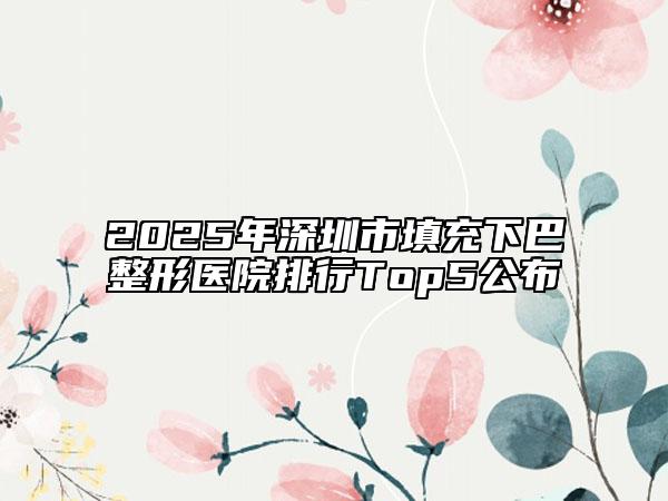 2025年深圳市填充下巴整形医院排行Top5公布