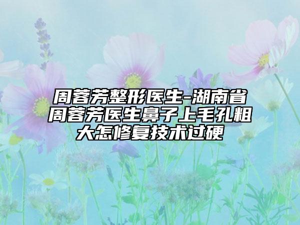 周蓉芳整形医生-湖南省周蓉芳医生鼻子上毛孔粗大怎修复技术过硬