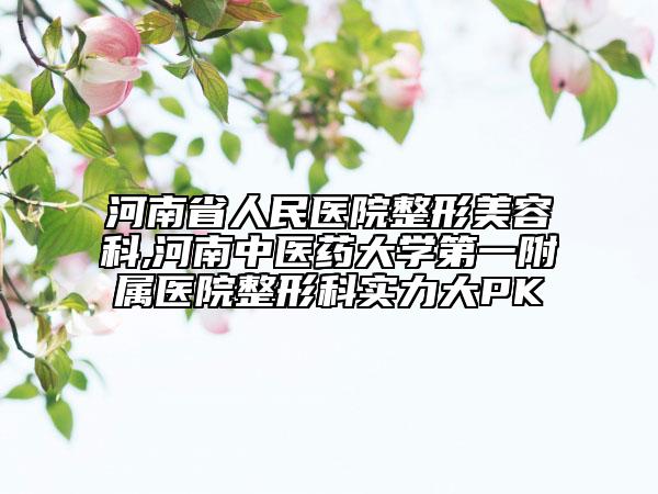 河南省人民医院整形美容科,河南中医药大学第一附属医院整形科实力大PK