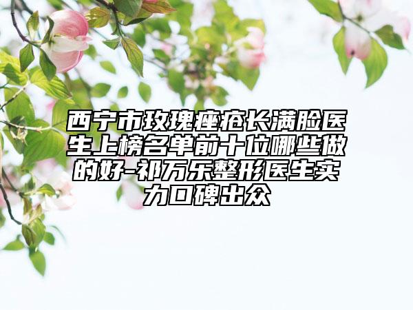 西宁市玫瑰痤疮长满脸医生上榜名单前十位哪些做的好-祁万乐整形医生实力口碑出众
