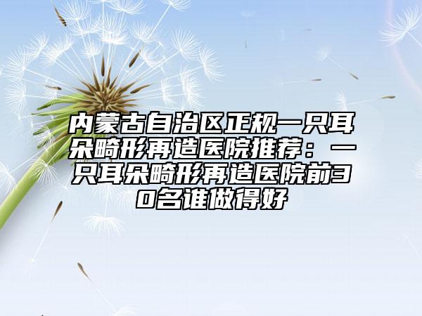内蒙古自治区正规一只耳朵畸形再造医院推荐：一只耳朵畸形再造医院前30名谁做得好