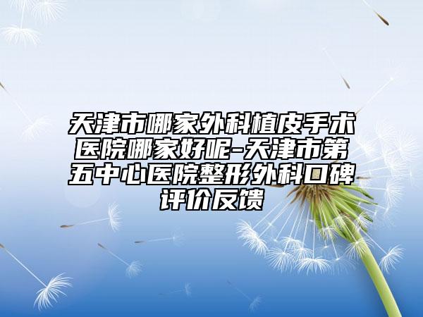 天津市哪家外科植皮手术医院哪家好呢-天津市第五中心医院整形外科口碑评价反馈
