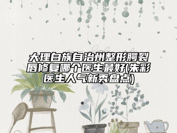 大理白族自治州整形腭裂唇修复哪个医生最好(朱彩医生人气新秀盘点)
