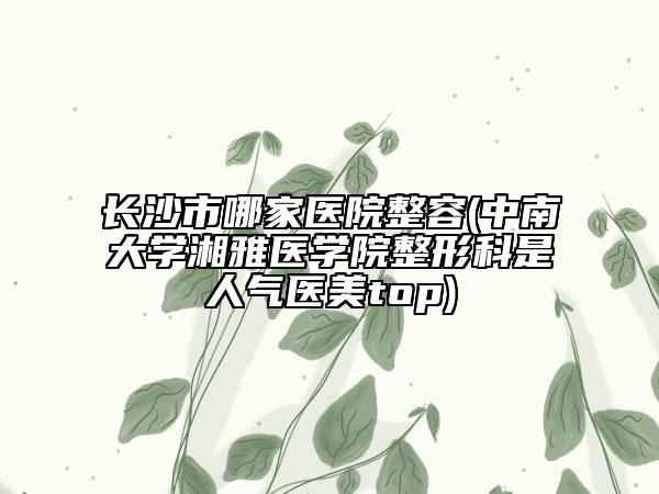 长沙市哪家医院整容(中南大学湘雅医学院整形科是人气医美top)