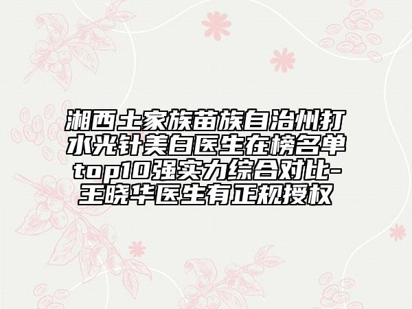 湘西土家族苗族自治州打水光针美白医生在榜名单top10强实力综合对比-王晓华医生有正规授权