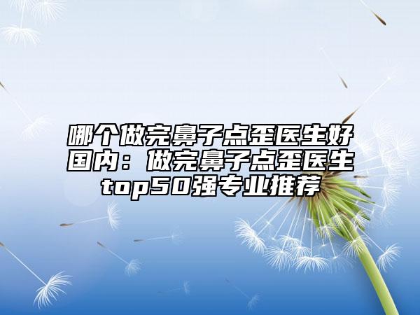 哪个做完鼻子点歪医生好国内：做完鼻子点歪医生top50强专业推荐