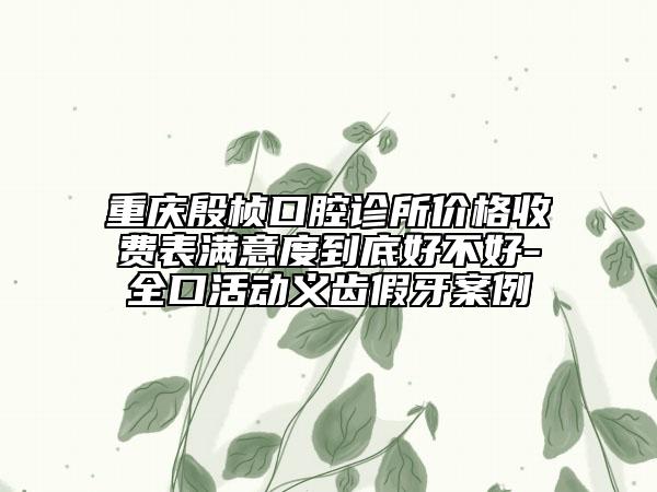 重庆殷桢口腔诊所价格收费表满意度到底好不好-全口活动义齿假牙案例